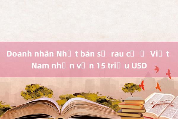 Doanh nhân Nhật bán sỉ rau củ ở Việt Nam nhận vốn 15 triệu USD