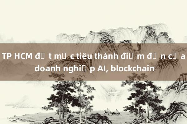 TP HCM đặt mục tiêu thành điểm đến của doanh nghiệp AI， blockchain