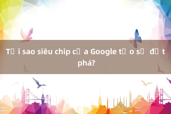 Tại sao siêu chip của Google tạo sự đột phá?