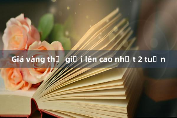 Giá vàng thế giới lên cao nhất 2 tuần