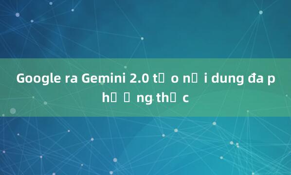 Google ra Gemini 2.0 tạo nội dung đa phương thức