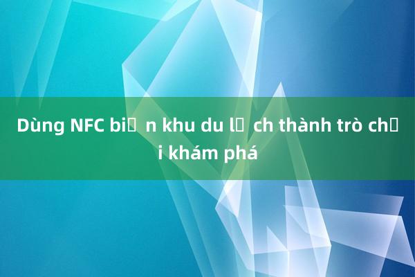 Dùng NFC biến khu du lịch thành trò chơi khám phá