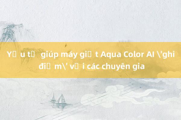 Yếu tố giúp máy giặt Aqua Color AI 'ghi điểm' với các chuyên gia