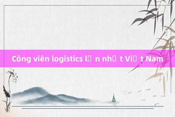 Công viên logistics lớn nhất Việt Nam