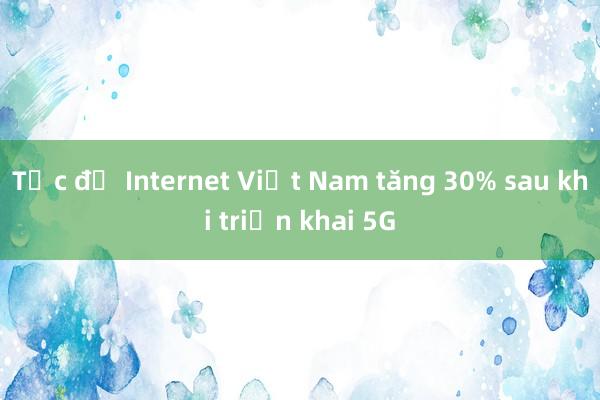 Tốc độ Internet Việt Nam tăng 30% sau khi triển khai 5G