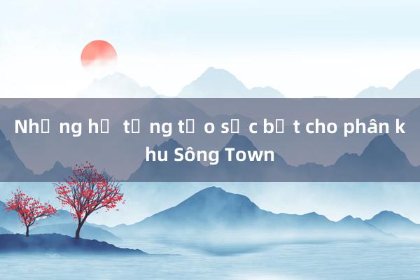 Những hạ tầng tạo sức bật cho phân khu Sông Town