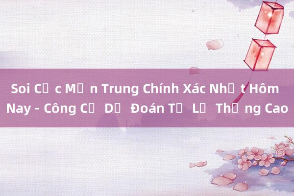 Soi Cực Mịn Trung Chính Xác Nhất Hôm Nay - Công Cụ Dự Đoán Tỉ Lệ Thắng Cao