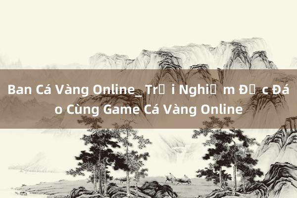 Ban Cá Vàng Online_ Trải Nghiệm Độc Đáo Cùng Game Cá Vàng Online