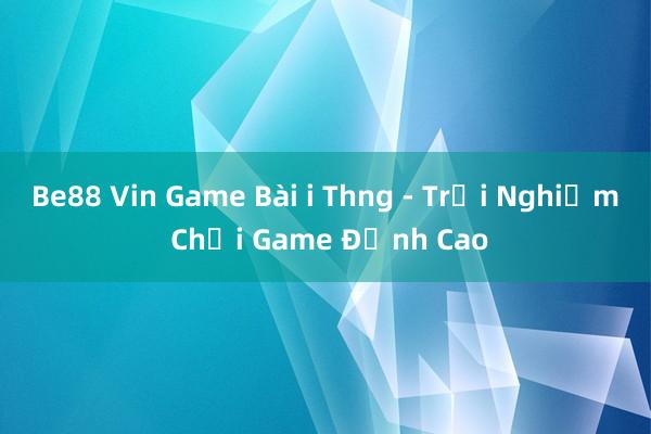 Be88 Vin Game Bài i Thng - Trải Nghiệm Chơi Game Đỉnh Cao