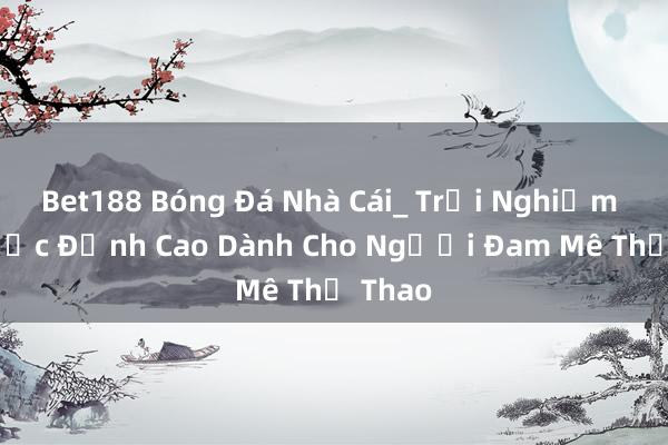 Bet188 Bóng Đá Nhà Cái_ Trải Nghiệm Cá Cược Đỉnh Cao Dành Cho Người Đam Mê Thể Thao