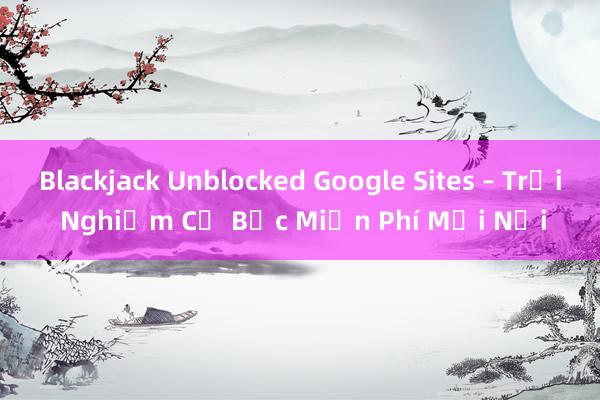 Blackjack Unblocked Google Sites – Trải Nghiệm Cờ Bạc Miễn Phí Mọi Nơi