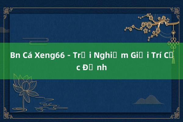 Bn Cá Xeng66 - Trải Nghiệm Giải Trí Cực Đỉnh