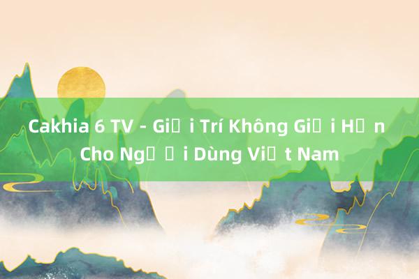 Cakhia 6 TV - Giải Trí Không Giới Hạn Cho Người Dùng Việt Nam