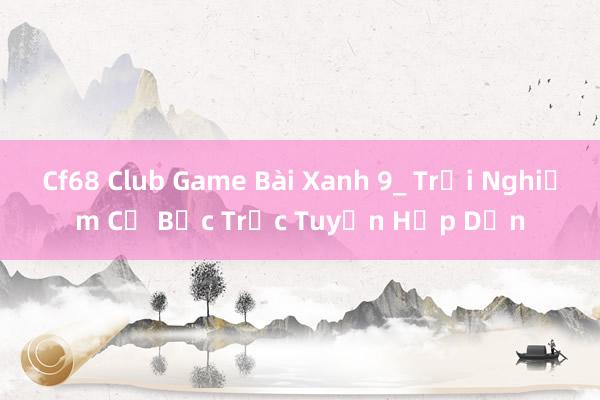 Cf68 Club Game Bài Xanh 9_ Trải Nghiệm Cờ Bạc Trực Tuyến Hấp Dẫn