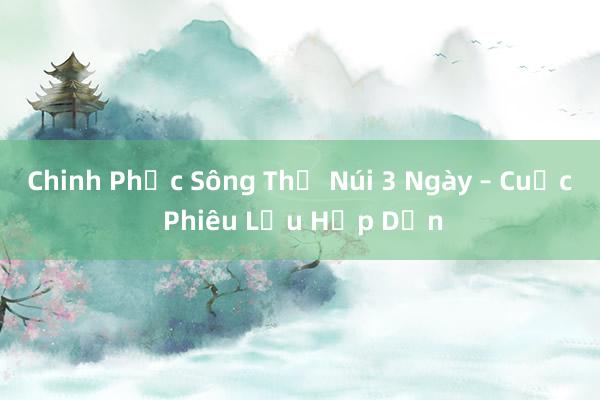 Chinh Phục Sông Thủ Núi 3 Ngày – Cuộc Phiêu Lưu Hấp Dẫn