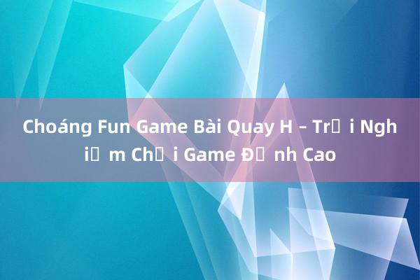 Choáng Fun Game Bài Quay H – Trải Nghiệm Chơi Game Đỉnh Cao