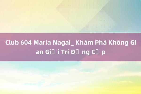 Club 604 Maria Nagai_ Khám Phá Không Gian Giải Trí Đẳng Cấp