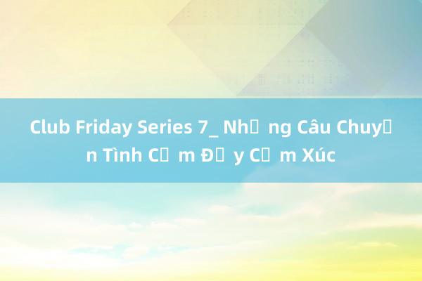 Club Friday Series 7_ Những Câu Chuyện Tình Cảm Đầy Cảm Xúc