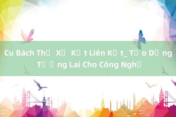 Cu Bách Thứ Xử Kết Liên Kết_ Tạo Dựng Tương Lai Cho Công Nghệ