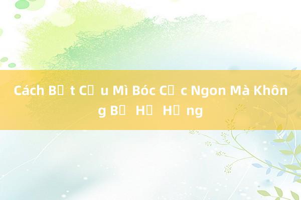 Cách Bật Cầu Mì Bóc Cực Ngon Mà Không Bị Hư Hỏng