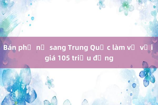 Bán phụ nữ sang Trung Quốc làm vợ với giá 105 triệu đồng