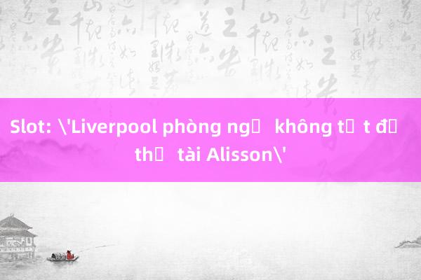 Slot: 'Liverpool phòng ngự không tốt để thử tài Alisson'