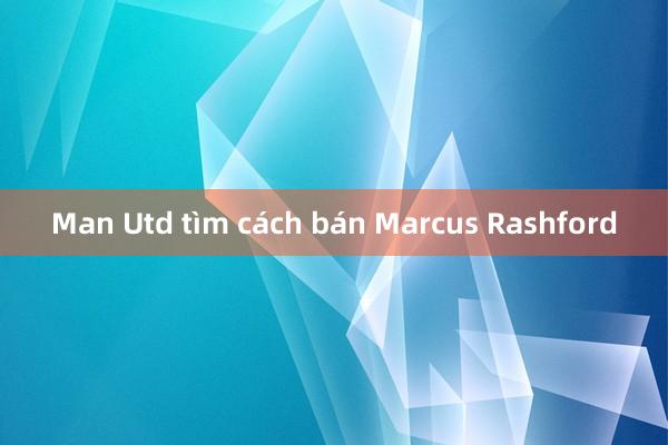 Man Utd tìm cách bán Marcus Rashford