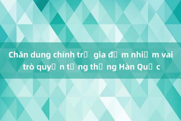 Chân dung chính trị gia đảm nhiệm vai trò quyền tổng thống Hàn Quốc