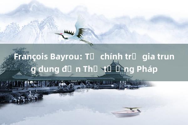 François Bayrou: Từ chính trị gia trung dung đến Thủ tướng Pháp