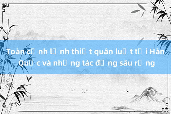 Toàn cảnh lệnh thiết quân luật tại Hàn Quốc và những tác động sâu rộng