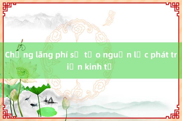 Chống lãng phí sẽ tạo nguồn lực phát triển kinh tế 