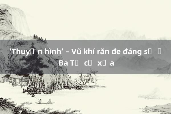 ‘Thuyền hình’ – Vũ khí răn đe đáng sợ ở Ba Tư cổ xưa