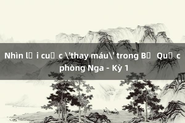 Nhìn lại cuộc 'thay máu' trong Bộ Quốc phòng Nga - Kỳ 1