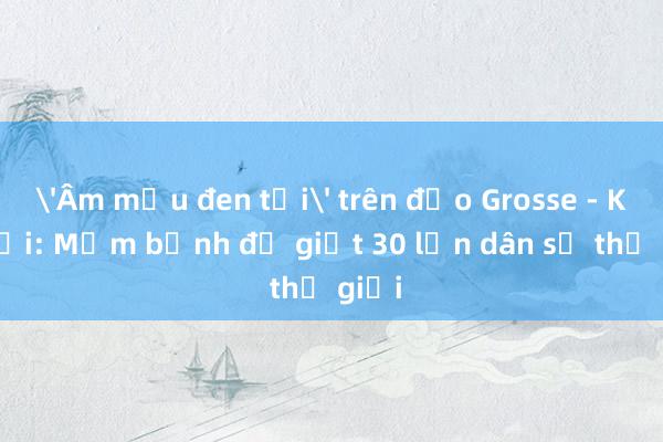 'Âm mưu đen tối' trên đảo Grosse - Kỳ cuối: Mầm bệnh đủ giết 30 lần dân số thế giới