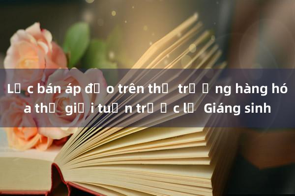 Lực bán áp đảo trên thị trường hàng hóa thế giới tuần trước lễ Giáng sinh