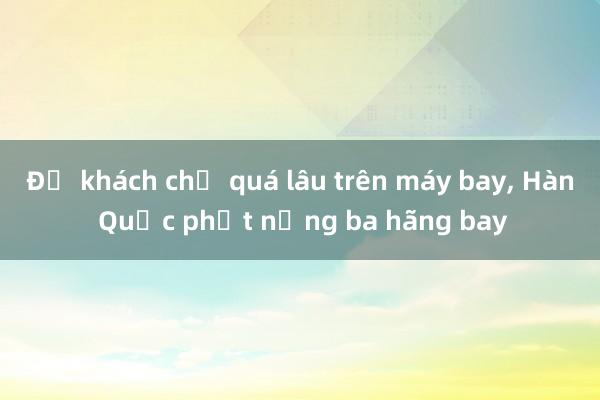 Để khách chờ quá lâu trên máy bay， Hàn Quốc phạt nặng ba hãng bay