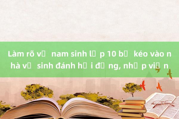 Làm rõ vụ nam sinh lớp 10 bị kéo vào nhà vệ sinh đánh hội đồng， nhập viện