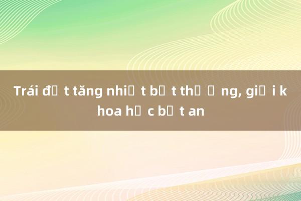 Trái đất tăng nhiệt bất thường， giới khoa học bất an