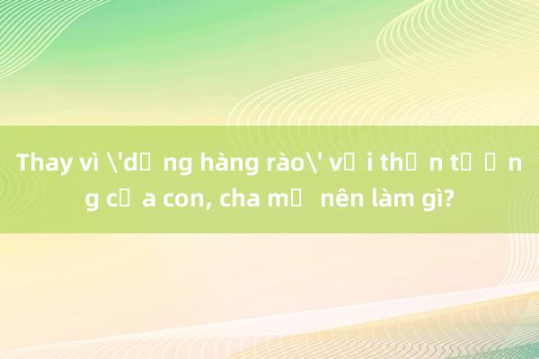 Thay vì 'dựng hàng rào' với thần tượng của con， cha mẹ nên làm gì?