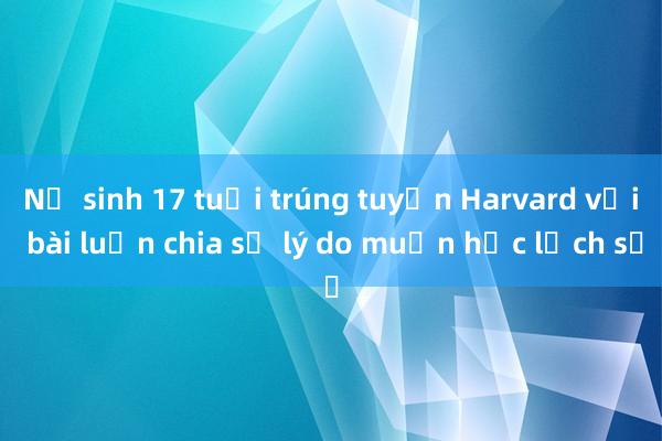 Nữ sinh 17 tuổi trúng tuyển Harvard với bài luận chia sẻ lý do muốn học lịch sử