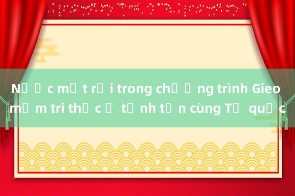 Nước mắt rơi trong chương trình Gieo mầm tri thức ở tỉnh tận cùng Tổ quốc