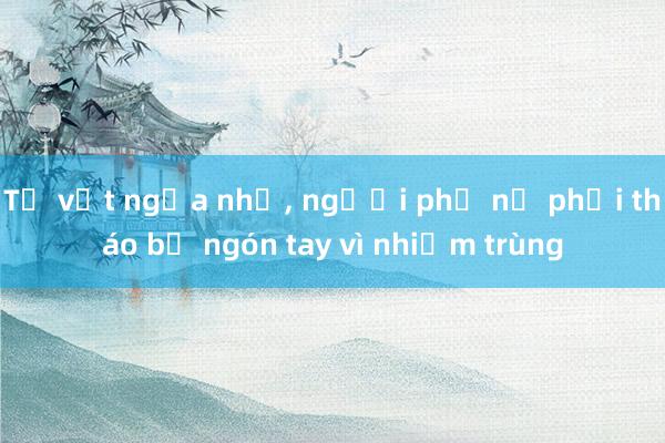 Từ vết ngứa nhỏ, người phụ nữ phải tháo bỏ ngón tay vì nhiễm trùng