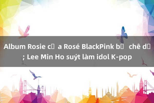 Album Rosie của Rosé BlackPink bị chê dở; Lee Min Ho suýt làm idol K-pop