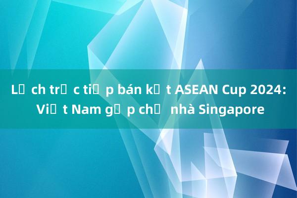 Lịch trực tiếp bán kết ASEAN Cup 2024: Việt Nam gặp chủ nhà Singapore