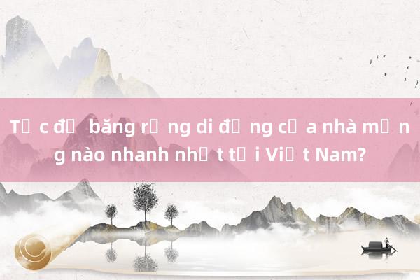 Tốc độ băng rộng di động của nhà mạng nào nhanh nhất tại Việt Nam?