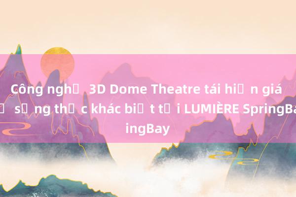 Công nghệ 3D Dome Theatre tái hiện giá trị sống thực khác biệt tại LUMIÈRE SpringBay