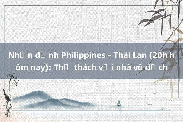 Nhận định Philippines - Thái Lan (20h hôm nay): Thử thách với nhà vô địch