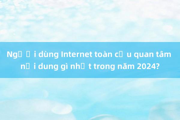 Người dùng Internet toàn cầu quan tâm nội dung gì nhất trong năm 2024?