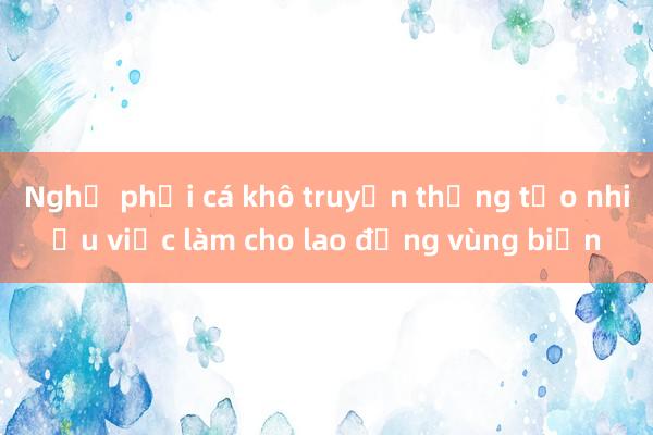 Nghề phơi cá khô truyền thống tạo nhiều việc làm cho lao động vùng biển