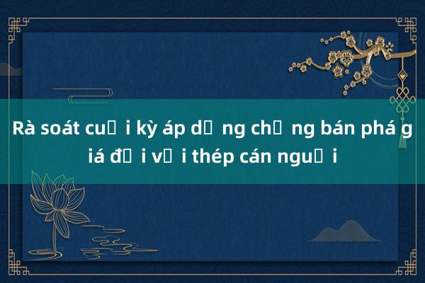 Rà soát cuối kỳ áp dụng chống bán phá giá đối với thép cán nguội